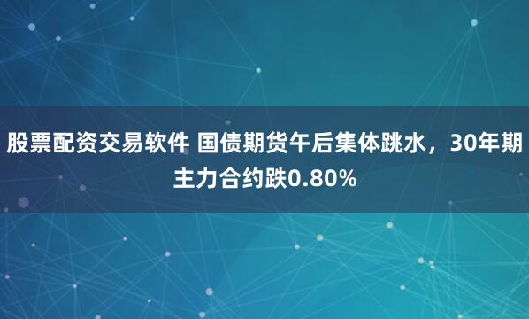 股票配资交易软件 国债期货午后集体跳水，30年期主力合约跌0.80%