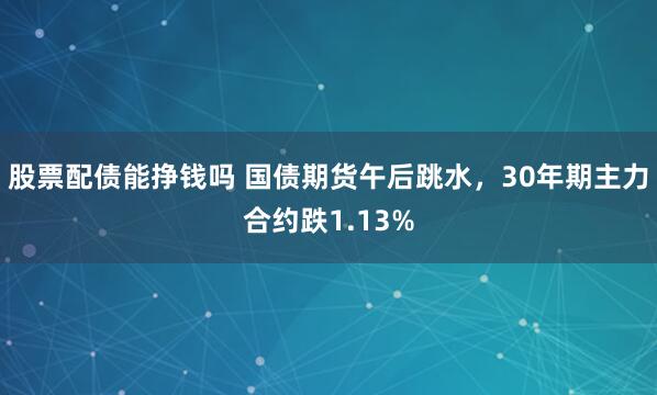 股票配债能挣钱吗 国债期货午后跳水，30年期主力合约跌1.13%