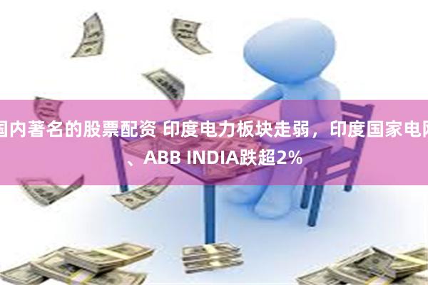 国内著名的股票配资 印度电力板块走弱，印度国家电网、ABB INDIA跌超2%