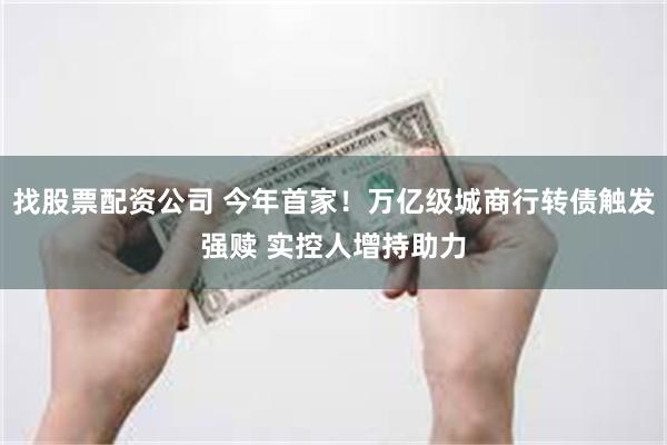 找股票配资公司 今年首家！万亿级城商行转债触发强赎 实控人增持助力