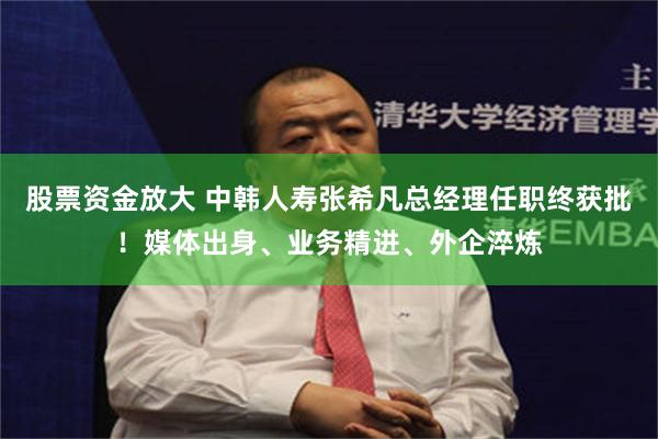 股票资金放大 中韩人寿张希凡总经理任职终获批！媒体出身、业务精进、外企淬炼