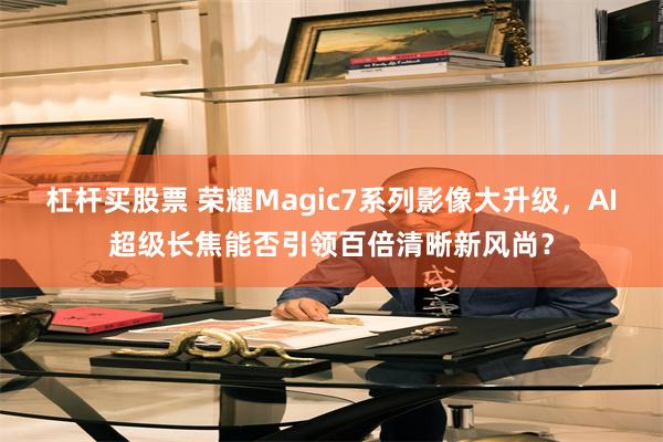 杠杆买股票 荣耀Magic7系列影像大升级，AI超级长焦能否引领百倍清晰新风尚？