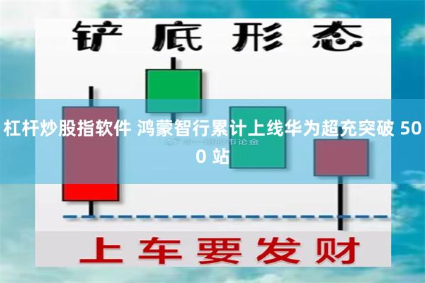 杠杆炒股指软件 鸿蒙智行累计上线华为超充突破 500 站