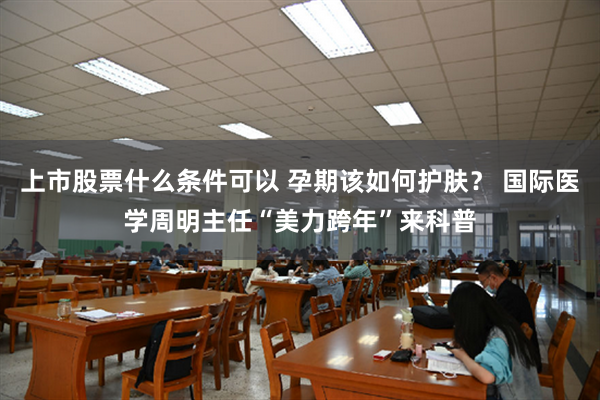 上市股票什么条件可以 孕期该如何护肤？ 国际医学周明主任“美力跨年”来科普