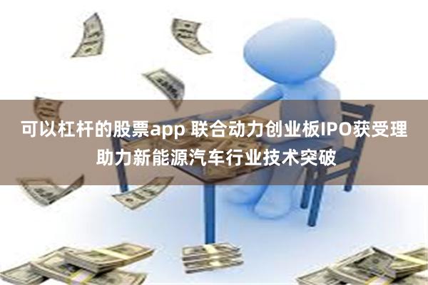 可以杠杆的股票app 联合动力创业板IPO获受理 助力新能源汽车行业技术突破