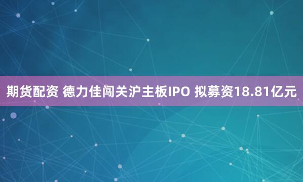 期货配资 德力佳闯关沪主板IPO 拟募资18.81亿元