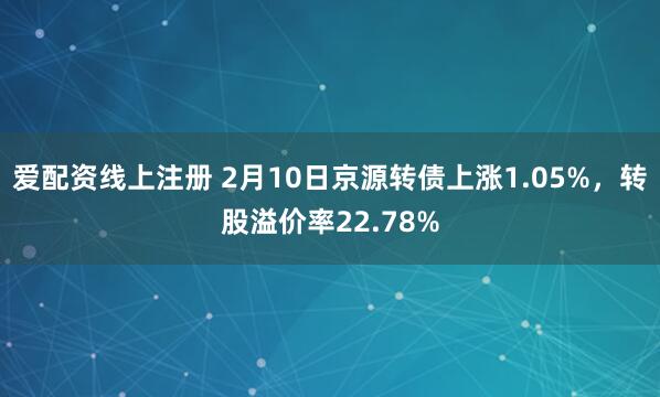 爱配资线上注册 2月10日京源转债上涨1.05%，转股溢价率22.78%