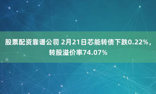 股票配资靠谱公司 2月21日芯能转债下跌0.22%，转股溢价率74.07%