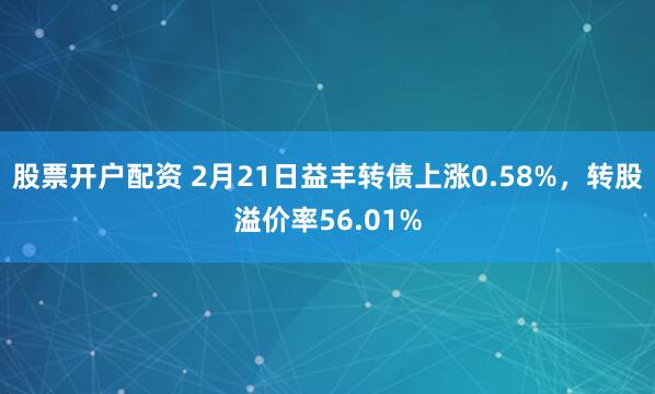 股票开户配资 2月21日益丰转债上涨0.58%，转股溢价率56.01%