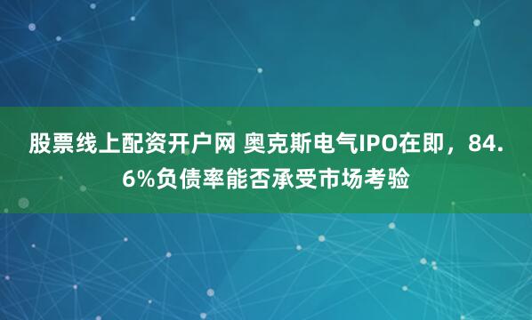 股票线上配资开户网 奥克斯电气IPO在即，84.6%负债率能否承受市场考验