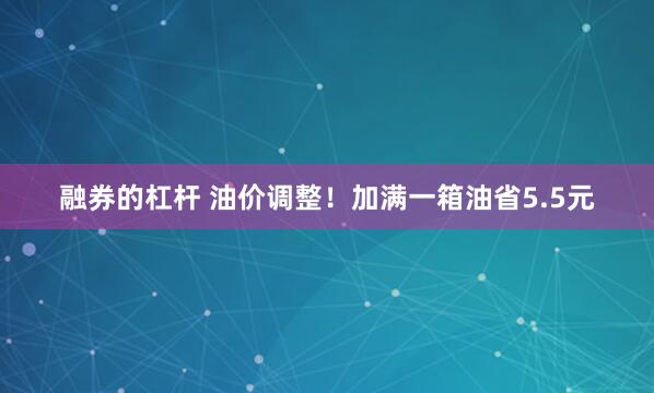 融券的杠杆 油价调整！加满一箱油省5.5元