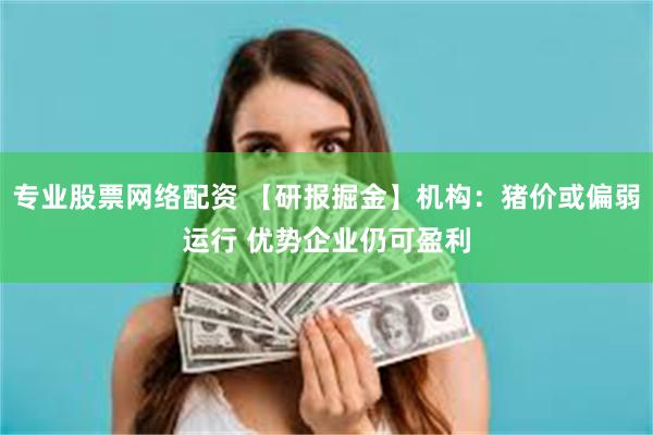 专业股票网络配资 【研报掘金】机构：猪价或偏弱运行 优势企业仍可盈利