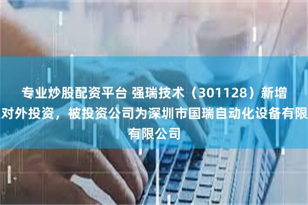 专业炒股配资平台 强瑞技术(301128)新增一起对外投资,被投资公司为深圳市国瑞自动化设备有限公司
