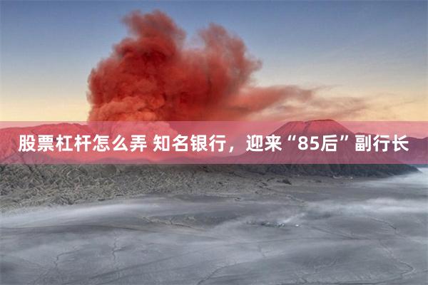 股票杠杆怎么弄 知名银行,迎来“85后”副行长