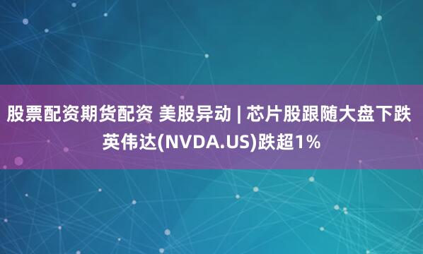 股票配资期货配资 美股异动 | 芯片股跟随大盘下跌 英伟达(NVDA.US)跌超1%