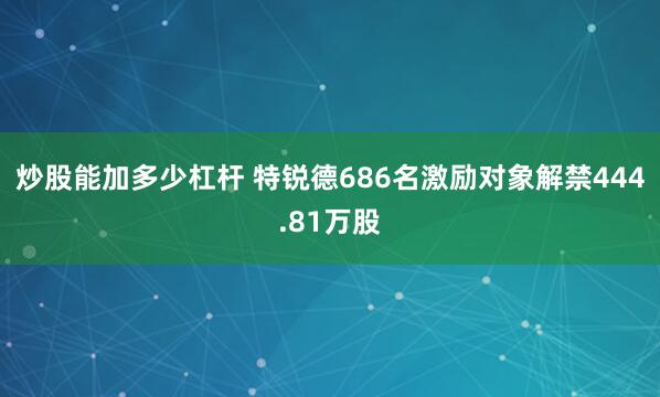 炒股能加多少杠杆 特锐德686名激励对象解禁444.81万股