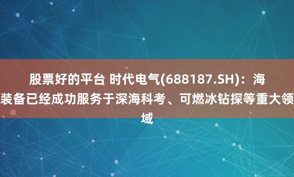 股票好的平台 时代电气(688187.SH):海工装备已经成功服务于深海科考、可燃冰钻探等重大领域