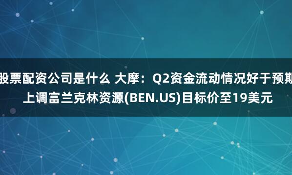 股票配资公司是什么 大摩：Q2资金流动情况好于预期 上调富兰克林资源(BEN.US)目标价至19美元